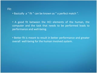 Fit:
       • Basically a “ fit ” can be known as “ a perfect match ”.

       • A good fit between the HCI elements of the human, the
       computer and the task that needs to be performed leads to
       performance and well-being.

       • Better fit is meant to result in better performance and greater
       overall well-being for the human involved system.




                                                                           5
 