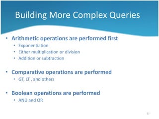 Building More Complex Queries

• Arithmetic operations are performed first
   • Exponentiation
   • Either multiplication or division
   • Addition or subtraction

• Comparative operations are performed
   • GT, LT , and others

• Boolean operations are performed
   • AND and OR

                                              57
 
