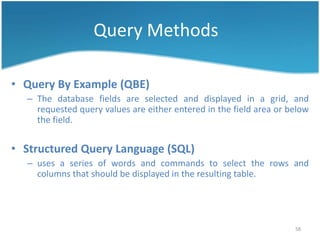 Query Methods

• Query By Example (QBE)
  – The database fields are selected and displayed in a grid, and
    requested query values are either entered in the field area or below
    the field.


• Structured Query Language (SQL)
  – uses a series of words and commands to select the rows and
    columns that should be displayed in the resulting table.




                                                                    58
 