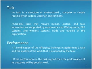 Task
  • A task is a structure or unstructured , complex or simple
  routine which is done under an environment.

  • Complex tasks that require human, system, and task
  interaction are supported by ecommerce and Web systems, ERP
  systems, and wireless systems inside and outside of the
  organization.


Performance
  • A combination of the efficiency involved in performing a task
  and the quality of the work that is produced by the task.

  • If the performance in the task is good then the performance of
  its outcome will be good as well.
                                                                     7
 