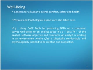 Well-Being
  • Concern for a human’s overall comfort, safety and health.

  • Physical and Psychological aspects are also taken care.

  •E.g. Using CASE Tools for producing DFDs on a computer
  serves well-being to an analyst cause it’s a “ best fit “ of the
  analyst, software objective and computer. An analyst is working
  in an environment where s/he is physically comfortable and
  psychologically inspired to be creative and productive.




                                                                     8
 