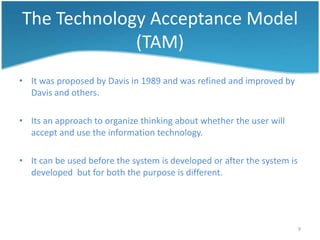 The Technology Acceptance Model
             (TAM)
• It was proposed by Davis in 1989 and was refined and improved by
  Davis and others.

• Its an approach to organize thinking about whether the user will
  accept and use the information technology.

• It can be used before the system is developed or after the system is
  developed but for both the purpose is different.




                                                                         9
 