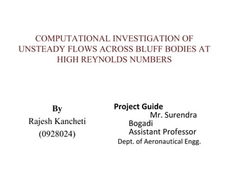 COMPUTATIONAL INVESTIGATION OF
UNSTEADY FLOWS ACROSS BLUFF BODIES AT
       HIGH REYNOLDS NUMBERS




       By          Project Guide
                             Mr. Surendra
 Rajesh Kancheti       Bogadi
   (0928024)           Assistant Professor
                    Dept. of Aeronautical Engg.
 
