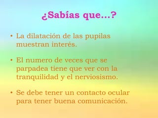 ¿Sabías que…?

• La dilatación de las pupilas
  muestran interés.

• El numero de veces que se
  parpadea tiene que ver con la
  tranquilidad y el nerviosismo.

• Se debe tener un contacto ocular
  para tener buena comunicación.
 