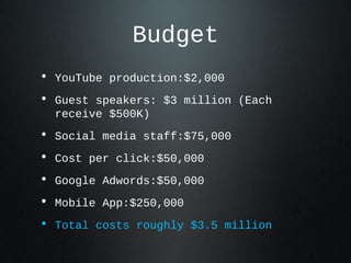 Budget
• YouTube production:$2,000
• Guest speakers: $3 million (Each
  receive $500K)
• Social media staff:$75,000
• Cost per click:$50,000
• Google Adwords:$50,000
• Mobile App:$250,000
• Total costs roughly $3.5 million
 