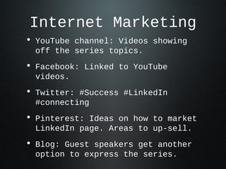 Internet Marketing
• YouTube channel: Videos showing
 off the series topics.
• Facebook: Linked to YouTube
 videos.
• Twitter: #Success #LinkedIn
 #connecting
• Pinterest: Ideas on how to market
 LinkedIn page. Areas to up-sell.
• Blog: Guest speakers get another
 option to express the series.
 