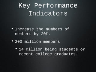 Key Performance
      Indicators

• Increase the numbers of
 members by 20%.
• 200 million members
 • 14 million being students or
   recent college graduates.
 