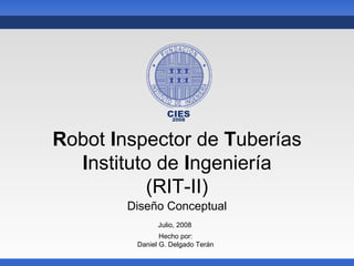 CIES
                  2008



Robot Inspector de Tuberías
  Instituto de Ingeniería
          (RIT-II)
        Diseño Conceptual
               Julio, 2008
                Hecho por:
         Daniel G. Delgado Terán
 