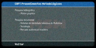 CAPT Procedimentos Metodológicos
Pesquisa bibliográfica
    - Motion graphics

Pesquisa documental
    - Vinhetas de identidade televisiva do Multishow
    - Tecnologia
    - Mercado audiovisual brasileiro




Voltar
 