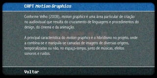 CAPT Motion Graphics
Conforme Velho (2008), motion graphics é uma área particular de criação
no audiovisual que resulta do cruzamento de linguagens e procedimentos do
design, do cinema e da animação.

A principal característica do motion graphics é o hibridismo no projeto, onde
a combina-se e manipula-se camadas de imagens de diversas origens,
temporalizadas ou não, no espaço-tempo, junto de músicas, efeitos
sonoros e ruídos.



Voltar
 
