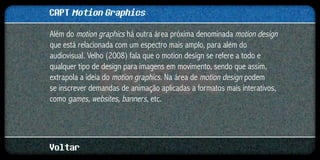 CAPT Motion Graphics
Além do motion graphics há outra área próxima denominada motion design
que está relacionada com um espectro mais amplo, para além do
audiovisual. Velho (2008) fala que o motion design se refere a todo e
qualquer tipo de design para imagens em movimento, sendo que assim,
extrapola a ideia do motion graphics. Na área de motion design podem
se inscrever demandas de animação aplicadas a formatos mais interativos,
como games, websites, banners, etc.




Voltar
 