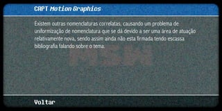 CAPT Motion Graphics
Existem outras nomenclaturas correlatas, causando um problema de
uniformização de nomenclatura que se dá devido a ser uma área de atuação
relativamente nova, sendo assim ainda não esta firmada tendo escassa
bibliografia falando sobre o tema.




Voltar
 