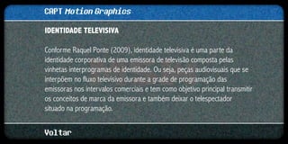 CAPT Motion Graphics
IDENTIDADE TELEVISIVA

Conforme Raquel Ponte (2009), identidade televisiva é uma parte da
identidade corporativa de uma emissora de televisão composta pelas
vinhetas interprogramas de identidade. Ou seja, peças audiovisuais que se
interpõem no fluxo televisivo durante a grade de programação das
emissoras nos intervalos comerciais e tem como objetivo principal transmitir
os conceitos de marca da emissora e também deixar o telespectador
situado na programação.


Voltar
 