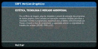 CAPT Motion Graphics
ESTÉTICA, TECNOLOGIA E MERCADO AUDIOVISUAL	

   Ora, os filtros de imagem, plug-ins, templates e presets de animação dos programas
   de motion graphics, todos calcados em operações complexas dirigidas para levar a
   resultados restritos e programados, exacerbam esse problema central levantado por
   Flusser, e trazem o risco de comprometer a capacidade autoral e a originalidade do
   trabalho dos artistas. (VELHO, 2008, p. 67)




Voltar
 