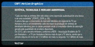 CAPT Motion Graphics
ESTÉTICA, TECNOLOGIA E MERCADO AUDIOVISUAL	

“Cada vez mais as vinhetas têm sido vistas como expressão audiovisual de uma época
e de uma sociedade” (PONTE, 2009, p. 58).
A autora fala que o crescimento do mercado televisivo, em especial da TV por
Asinatura, leva a um investimento cada vez maior na produção de vinhetas de
identidade televisiva, pois os canais precisam atrair o consumidor diante da saturação
gerada pela quantidade de produtos disponíveis.
Em 2012, até o terceiro trimestre, conforme a ABTA – Associação Brasileira de TV
por Assinatura –, a TV por Assinatura faturou mais do que a TV aberta, sendo que a
primeira faturou em torno de 17,4 bilhões de reais e a segunda 14,1 bilhões de reais.

Voltar
 