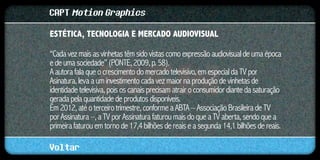 CAPT Motion Graphics
ESTÉTICA, TECNOLOGIA E MERCADO AUDIOVISUAL	

“Cada vez mais as vinhetas têm sido vistas como expressão audiovisual de uma época
e de uma sociedade” (PONTE, 2009, p. 58).
A autora fala que o crescimento do mercado televisivo, em especial da TV por
Asinatura, leva a um investimento cada vez maior na produção de vinhetas de
identidade televisiva, pois os canais precisam atrair o consumidor diante da saturação
gerada pela quantidade de produtos disponíveis.
Em 2012, até o terceiro trimestre, conforme a ABTA – Associação Brasileira de TV
por Assinatura –, a TV por Assinatura faturou mais do que a TV aberta, sendo que a
primeira faturou em torno de 17,4 bilhões de reais e a segunda 14,1 bilhões de reais.

Voltar
 