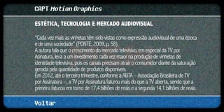 CAPT Motion Graphics
ESTÉTICA, TECNOLOGIA E MERCADO AUDIOVISUAL	

“Cada vez mais as vinhetas têm sido vistas como expressão audiovisual de uma época
e de uma sociedade” (PONTE, 2009, p. 58).
A autora fala que o crescimento do mercado televisivo, em especial da TV por
Asinatura, leva a um investimento cada vez maior na produção de vinhetas de
identidade televisiva, pois os canais precisam atrair o consumidor diante da saturação
gerada pela quantidade de produtos disponíveis.
Em 2012, até o terceiro trimestre, conforme a ABTA – Associação Brasileira de TV
por Assinatura –, a TV por Assinatura faturou mais do que a TV aberta, sendo que a
primeira faturou em torno de 17,4 bilhões de reais e a segunda 14,1 bilhões de reais.

Voltar
 
