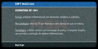 CAPT Análises
ASSINATURA DE 1991

Formal: ambiente tridimensional com elementos metálicos e coloridos.

Mercadológico: início da TV por Assinatura sem clareza do que se tratava.

Tecnológico: a Globo contava com tecnologia de ponta, o Computer Graphic,
que permitia a animação de objetos tridimensionais.



Voltar
 