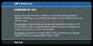 CAPT Análises
ASSINATURA DE 1994

Formal: não é tão marcante o metálico e a volumetria. Ainda apresenta
algumas referências a um ambiente tridimensional, como movimentos de uma
câmera virtual.
Mercadológico: tem-se maturação do mercado audiovisual brasileiro de TV
por Assinatura, onde as programadoras repensaram suas estratégias e as
funções de programar e operar são divididas.
Tecnológico: lançamento do Amiga 4000 (1992), do primeiro processador
Pentium (1993) e do software After Effects (1993).

Voltar
 