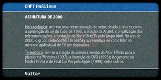 CAPT Análises
ASSINATURA DE 2000

Mercadológico: ocorreu uma reestruturação do setor, devido a fatores como
a aprovação da Lei do Cabo de 1995, a criação da Anatel, a privatização das
telecomunicações, a fundação do Sky e DirecTV pelo Grupo Abril. No ano de
2000, o grupo GloboSat/NET Brasil/Sky apresentava-se como líder no
mercado audiovisual de TV por Assinatura.
Tecnológico: tem-se a criação da primeira versão do After Effects para a
plataforma Windows (1997); a invenção do DVD (1995); lançamento do
Flash (1996) e do Final Cut Pro pela Apple (1999); entre outros.

Voltar
 