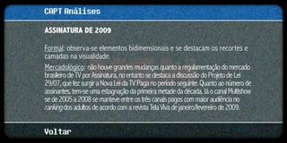 CAPT Análises
ASSINATURA DE 2009

Formal: observa-se elementos bidimensionais e se destacam os recortes e
camadas na visualidade.
Mercadológico: não houve grandes mudanças quanto a regulamentação do mercado
brasileiro de TV por Assinatura, no entanto se destaca a discussão do Projeto de Lei
29/07, que fez surgir a Nova Lei da TV Paga no período seguinte. Quanto ao número de
assinantes, tem-se uma estagnação da primeira metade da década. Já o canal Multishow
se de 2005 a 2008 se manteve entre os três canais pagos com maior audiência no
ranking dos adultos de acordo com a revista Tela Viva de janeiro/fevereiro de 2009.

Voltar
 