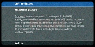 CAPT Análises
ASSINATURA DE 2009

Tecnológico: tem-se o lançamento do Motion pela Apple (2004); o
aperfeiçoamento do Flash, sendo que a versão de 2002 permitiu suporte ao
vídeo; o aperfeiçoamento do After Effects onde a versão CS4 9.0.2 (2009)
permitiu o suporte para arquivos RED R3D; o lançamento das novas versões
do processadores Intel Xeon e a introdução dos processadores
Intel Core i7 (2008).



Voltar
 