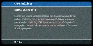 CAPT Análises
ASSINATURA DE 2012

Formal: tem-se uma animação dinâmica com transformação de formas
gráficas finalizando com o surgimento do logo Multishow seguido da
apresentação do lettering MSW. Tem-se o uso de cores “chapadas” e
espaço plano, ou seja, não apresenta sombras, movimentos de câmera
virtual e perspectiva.




Voltar
 
