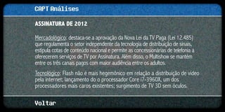 CAPT Análises
ASSINATURA DE 2012

Mercadológico: destaca-se a aprovação da Nova Lei da TV Paga (Lei 12.485)
que regulamenta o setor independente da tecnologia de distribuição de sinais,
estipula cotas de conteúdo nacional e permite as concessionárias de telefonia a
oferecerem serviços de TV por Assinatura. Além disso, o Multishow se mantém
entre os três canais pagos com maior audiência entre os adultos.
Tecnológico: Flash não é mais hegemônico em relação a distribuição de vídeo
pela internet; lançamento do o processador Core i7-3960X, um dos
processadores mais caros existentes; surgimento de TV 3D sem óculos.

Voltar
 
