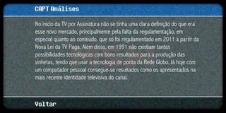 CAPT Análises
No início da TV por Assinatura não se tinha uma clara definição do que era
esse novo mercado, principalmente pela falta da regulamentação, em
especial quanto ao conteúdo, que só foi regulamentado em 2011 a partir da
Nova Lei da TV Paga. Além disso, em 1991 não existiam tantas
possibilidades tecnológicas com bons resultados para a produção das
vinhetas, tendo que usar a tecnologia de ponta da Rede Globo. Já hoje com
um computador pessoal consegue-se resultados como os apresentados na
mais recente identidade televisiva do canal.



Voltar
 