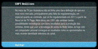 CAPT Análises
No início da TV por Assinatura não se tinha uma clara definição do que era
esse novo mercado, principalmente pela falta da regulamentação, em
especial quanto ao conteúdo, que só foi regulamentado em 2011 a partir da
Nova Lei da TV Paga. Além disso, em 1991 não existiam tantas
possibilidades tecnológicas com bons resultados para a produção das
vinhetas, tendo que usar a tecnologia de ponta da Rede Globo. Já hoje com
um computador pessoal consegue-se resultados como os apresentados na
mais recente identidade televisiva do canal.



Voltar
 