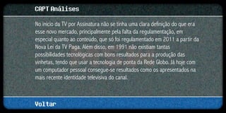 CAPT Análises
No início da TV por Assinatura não se tinha uma clara definição do que era
esse novo mercado, principalmente pela falta da regulamentação, em
especial quanto ao conteúdo, que só foi regulamentado em 2011 a partir da
Nova Lei da TV Paga. Além disso, em 1991 não existiam tantas
possibilidades tecnológicas com bons resultados para a produção das
vinhetas, tendo que usar a tecnologia de ponta da Rede Globo. Já hoje com
um computador pessoal consegue-se resultados como os apresentados na
mais recente identidade televisiva do canal.



Voltar
 