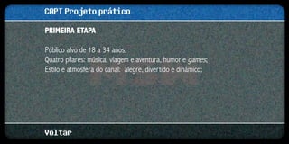 CAPT Projeto prático
Primeira etapa

Público alvo de 18 a 34 anos;
Quatro pilares: música, viagem e aventura, humor e games;
Estilo e atmosfera do canal: alegre, divertido e dinâmico;




Voltar
 