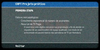 CAPT Projeto prático
Primeira etapa

Fatores mercadológicos:
    - Crescimento exponencial do número de assinantes;
    - Nova Lei da TV Paga:
        O canal teria como objetivo estruturar sua programação a fim de atender os
        requisitos de um canal brasileiro de espaço qualificado, com intuito de ser
        acrescentado em pacotes básicos das operadoras de TV por Assinatura.




Voltar
 