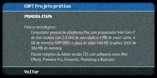 CAPT Projeto prático
Primeira etapa

Fatores tecnológicos:
    Computador pessoal de plataforma Mac com processador Intel Core i7
    de dois núcleos com 2.8 GHz de velocidade e 4 MB de smart cache, 4
    GB de memória RAM DDR3 e placa de vídeo Intel HD Graphics 3000 de
    384 MB de memória;
    Pacote completo da Adobe versão CS5 com softwares como After
    Effects, Premiere Pro, Fireworks, Photoshop e Illustrator.

Voltar
 