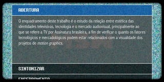 ABERTURA
O enquadramento deste trabalho é o estudo da relação entre estética das
identidades televisivas, tecnologia e o mercado audiovisual, principalmente ao
que se refere a TV por Assinatura brasileira, a fim de verificar o quanto os fatores
tecnológicos e mercadológicos podem estar relacionados com a visualidade dos
projetos de motion graphics.




SINTONIZAR
ENCERRAMENTO
 