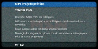 CAPT Projeto prático
Terceira etapa

Dimensões full HD: 1920 por 1080 pixels;
Grid formado a partir de quadrados de 120 pixels com dezesseis colunas e
nove linhas;
Foram buscados vídeos com licença creatives commons;
Na criação dos storyboards, optou-se por não usar efeitos de animação para
evitar as marcas de softwares.


Voltar
 