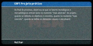 CAPT Projeto prático
Ao final do processo, observou-se que os fatores tecnológicos e
mercadológicos entram tanto no momento “mais abstrato” do projeto,
quando se delimita os objetivos e conceitos, quanto no momento “mais
concreto”, quando se define os elementos visuais e storyboard.




Voltar
 