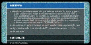 ABERTURA
A televisão se constitui em um dos principais meios de aplicação do motion graphics.
    [...] há características na imagem de TV que favorecem mais dinamismo visual (como a
    maior quantidade de quadros por segundo e sua atualização), a necessidade de competir
    com dezenas de outros canais ameaçados sempre pelo controle remoto (aumentando os
    apelos de persuasão visual) e o menor custo de produção, o que liberta os comunicadores
    gráficos para agirem com mais ousadia. (TIETZMANN, 2007, p.11)
Assim, entende-se que a televisão é um meio favorável para a aproximação entre
design e audiovisual e o crescimento da TV por Assinatura vem ao encontro
desta aplicação.

SINTONIZAR
ENCERRAMENTO
 