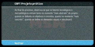 CAPT Projeto prático
Ao final do processo, observou-se que os fatores tecnológicos e
mercadológicos entram tanto no momento “mais abstrato” do projeto,
quando se delimita os objetivos e conceitos, quanto no momento “mais
concreto”, quando se define os elementos visuais e storyboard.




Voltar
 