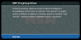 CAPT Projeto prático
Ao final do processo, observou-se que os fatores tecnológicos e
mercadológicos entram tanto no momento “mais abstrato” do projeto,
quando se delimita os objetivos e conceitos, quanto no momento “mais
concreto”, quando se define os elementos visuais e storyboard.




Voltar
 