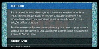 ABERTURA
Para isso, será feita uma observação a partir do canal Multishow, no ar desde
1991, refletindo em que medida os recursos tecnológicos disponíveis e as
movimentações do mercado audiovisual brasileiro estão relacionados com as
soluções gráficas produzidas.
Escolheu-se esse canal por ser um dos primeiros quatro canais da programadora
GloboSat que, por sua vez, foi uma das primeiras a operar no país e é atualmente
a maior da América Latina.

SINTONIZAR
ENCERRAMENTO
 