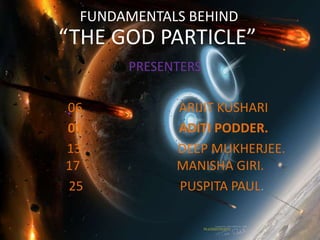 FUNDAMENTALS BEHIND
“THE GOD PARTICLE”
      PRESENTERS

06          ARIJIT KUSHARI
01          ADITI PODDER.
13          DEEP MUKHERJEE.
17          MANISHA GIRI.
25          PUSPITA PAUL.
 