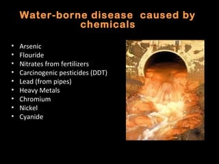 Water-borne disease caused by
              chemicals

•   Arsenic
•   Flouride
•   Nitrates from fertilizers
•   Carcinogenic pesticides (DDT)
•   Lead (from pipes)
•   Heavy Metals
•   Chromium
•   Nickel
•   Cyanide
 