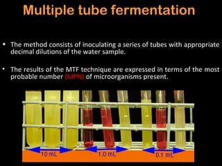 Multiple tube fermentation

• The method consists of inoculating a series of tubes with appropriate
  decimal dilutions of the water sample.

• The results of the MTF technique are expressed in terms of the most
  probable number (MPN) of microorganisms present.
 