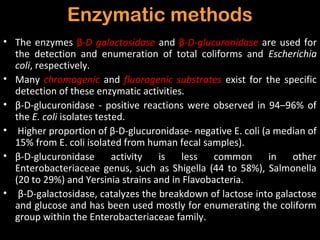 Enzymatic methods
• The enzymes β-D galactosidase and β-D-glucuronidase are used for
  the detection and enumeration of total coliforms and Escherichia
  coli, respectively.
• Many chromogenic and fluorogenic substrates exist for the specific
  detection of these enzymatic activities.
• β-D-glucuronidase - positive reactions were observed in 94–96% of
  the E. coli isolates tested.
• Higher proportion of β-D-glucuronidase- negative E. coli (a median of
  15% from E. coli isolated from human fecal samples).
• β-D-glucuronidase        activity is   less    common      in  other
  Enterobacteriaceae genus, such as Shigella (44 to 58%), Salmonella
  (20 to 29%) and Yersinia strains and in Flavobacteria.
• β-D-galactosidase, catalyzes the breakdown of lactose into galactose
  and glucose and has been used mostly for enumerating the coliform
  group within the Enterobacteriaceae family.
 