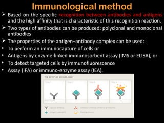 Immunological method
 Based on the specific recognition between antibodies and antigens
  and the high affinity that is characteristic of this recognition reaction.
 Two types of antibodies can be produced: polyclonal and monoclonal
  antibodies
 The properties of the antigen–antibody complex can be used:
• To perform an immunocapture of cells or
• Antigens by enzyme-linked immunosorbent assay (IMS or ELISA), or
• To detect targeted cells by immunofluorescence
• Assay (IFA) or immuno-enzyme assay (IEA).
 