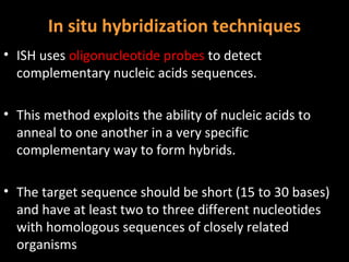 In situ hybridization techniques
• ISH uses oligonucleotide probes to detect
  complementary nucleic acids sequences.

• This method exploits the ability of nucleic acids to
  anneal to one another in a very specific
  complementary way to form hybrids.

• The target sequence should be short (15 to 30 bases)
  and have at least two to three different nucleotides
  with homologous sequences of closely related
  organisms
 