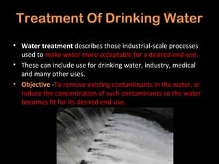 Treatment Of Drinking Water
• Water treatment describes those industrial-scale processes
  used to make water more acceptable for a desired end-use.
• These can include use for drinking water, industry, medical
  and many other uses.
• Objective -To remove existing contaminants in the water, or
  reduce the concentration of such contaminants so the water
  becomes fit for its desired end-use.
 