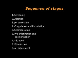 Conventional Method for Water
      Sequence of stages :
         Treatment
1. Screening
2. Aeration
3. pH correction
4. Coagulation and flocculation
5. Sedimentation
6. Pre-chlorination and
   dechlorination
7. Filtration
8. Disinfection
9. pH adjustment
 
