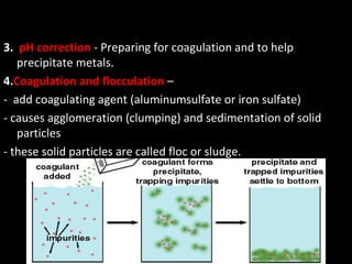 3. pH correction - Preparing for coagulation and to help
   precipitate metals.
4.Coagulation and flocculation –
- add coagulating agent (aluminumsulfate or iron sulfate)
- causes agglomeration (clumping) and sedimentation of solid
   particles
- these solid particles are called floc or sludge.
 